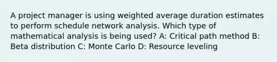 A project manager is using <a href='https://www.questionai.com/knowledge/koL1NUNNcJ-weighted-average' class='anchor-knowledge'>weighted average</a> duration estimates to perform schedule network analysis. Which type of mathematical analysis is being used? A: Critical path method B: Beta distribution C: Monte Carlo D: Resource leveling