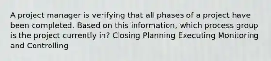 A project manager is verifying that all phases of a project have been completed. Based on this information, which process group is the project currently in? Closing Planning Executing Monitoring and Controlling