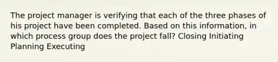 The project manager is verifying that each of the three phases of his project have been completed. Based on this information, in which process group does the project fall? Closing Initiating Planning Executing