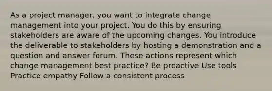 As a project manager, you want to integrate change management into your project. You do this by ensuring stakeholders are aware of the upcoming changes. You introduce the deliverable to stakeholders by hosting a demonstration and a question and answer forum. These actions represent which change management best practice? Be proactive Use tools Practice empathy Follow a consistent process