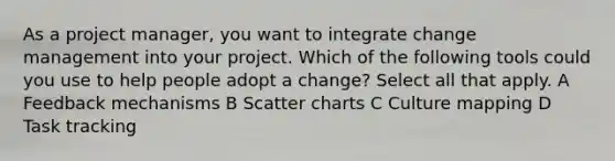 As a project manager, you want to integrate change management into your project. Which of the following tools could you use to help people adopt a change? Select all that apply. A Feedback mechanisms B Scatter charts C Culture mapping D Task tracking