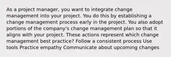 As a project manager, you want to integrate change management into your project. You do this by establishing a change management process early in the project. You also adopt portions of the company's change management plan so that it aligns with your project. These actions represent which change management best practice? Follow a consistent process Use tools Practice empathy Communicate about upcoming changes