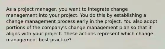 As a project manager, you want to integrate change management into your project. You do this by establishing a change management process early in the project. You also adopt portions of the company's change management plan so that it aligns with your project. These actions represent which change management best practice?