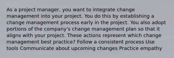 As a project manager, you want to integrate change management into your project. You do this by establishing a change management process early in the project. You also adopt portions of the company's change management plan so that it aligns with your project. These actions represent which change management best practice? Follow a consistent process Use tools Communicate about upcoming changes Practice empathy