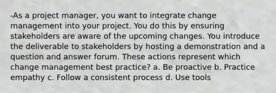 -As a project manager, you want to integrate change management into your project. You do this by ensuring stakeholders are aware of the upcoming changes. You introduce the deliverable to stakeholders by hosting a demonstration and a question and answer forum. These actions represent which change management best practice? a. Be proactive b. Practice empathy c. Follow a consistent process d. Use tools