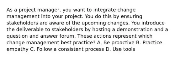 As a project manager, you want to integrate change management into your project. You do this by ensuring stakeholders are aware of the upcoming changes. You introduce the deliverable to stakeholders by hosting a demonstration and a question and answer forum. These actions represent which change management best practice? A. Be proactive B. Practice empathy C. Follow a consistent process D. Use tools