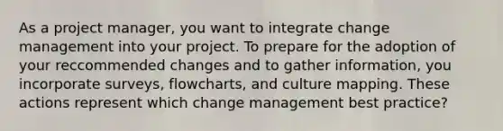 As a project manager, you want to integrate change management into your project. To prepare for the adoption of your reccommended changes and to gather information, you incorporate surveys, flowcharts, and culture mapping. These actions represent which change management best practice?