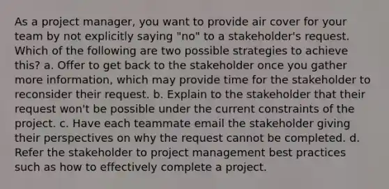 As a project manager, you want to provide air cover for your team by not explicitly saying "no" to a stakeholder's request. Which of the following are two possible strategies to achieve this? a. Offer to get back to the stakeholder once you gather more information, which may provide time for the stakeholder to reconsider their request. b. Explain to the stakeholder that their request won't be possible under the current constraints of the project. c. Have each teammate email the stakeholder giving their perspectives on why the request cannot be completed. d. Refer the stakeholder to project management best practices such as how to effectively complete a project.