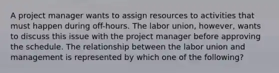 A project manager wants to assign resources to activities that must happen during off-hours. The labor union, however, wants to discuss this issue with the project manager before approving the schedule. The relationship between the labor union and management is represented by which one of the following?