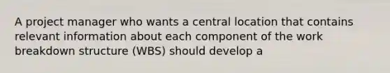 A project manager who wants a central location that contains relevant information about each component of the work breakdown structure (WBS) should develop a