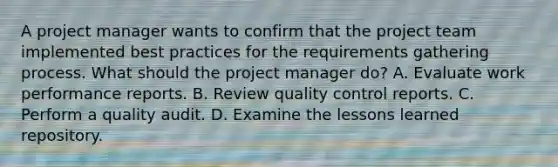 A project manager wants to confirm that the project team implemented best practices for the requirements gathering process. What should the project manager do? A. Evaluate work performance reports. B. Review quality control reports. C. Perform a quality audit. D. Examine the lessons learned repository.