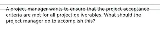 A project manager wants to ensure that the project acceptance criteria are met for all project deliverables. What should the project manager do to accomplish this?