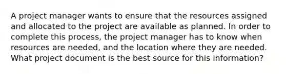 A project manager wants to ensure that the resources assigned and allocated to the project are available as planned. In order to complete this process, the project manager has to know when resources are needed, and the location where they are needed. What project document is the best source for this information?