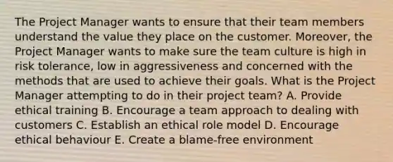 The Project Manager wants to ensure that their team members understand the value they place on the customer. Moreover, the Project Manager wants to make sure the team culture is high in risk tolerance, low in aggressiveness and concerned with the methods that are used to achieve their goals. What is the Project Manager attempting to do in their project team? A. Provide ethical training B. Encourage a team approach to dealing with customers C. Establish an ethical role model D. Encourage ethical behaviour E. Create a blame-free environment