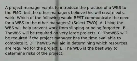 A project manager wants to introduce the practice of a WBS to the PMO, but the other managers believe this will create extra work. Which of the following would BEST communicate the need for a WBS to the other managers? (Select TWO). A. Using the WBS will help prevent work from slipping or being forgotten. B. TheWBS will be required on very large projects. C. TheWBS will be required if the project manager has the time available to complete it. D. TheWBS will aid in determining which resources are required for the project. E. The WBS is the best way to determine risks of the project.