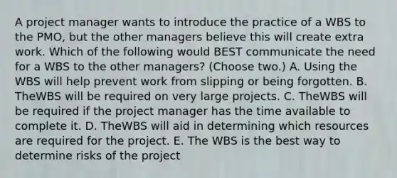 A project manager wants to introduce the practice of a WBS to the PMO, but the other managers believe this will create extra work. Which of the following would BEST communicate the need for a WBS to the other managers? (Choose two.) A. Using the WBS will help prevent work from slipping or being forgotten. B. TheWBS will be required on very large projects. C. TheWBS will be required if the project manager has the time available to complete it. D. TheWBS will aid in determining which resources are required for the project. E. The WBS is the best way to determine risks of the project