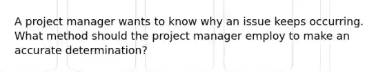 A project manager wants to know why an issue keeps occurring. What method should the project manager employ to make an accurate determination?