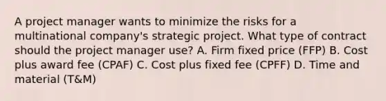 A project manager wants to minimize the risks for a multinational company's strategic project. What type of contract should the project manager use? A. Firm fixed price (FFP) B. Cost plus award fee (CPAF) C. Cost plus fixed fee (CPFF) D. Time and material (T&M)