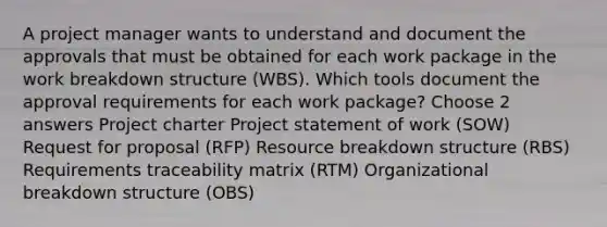 A project manager wants to understand and document the approvals that must be obtained for each work package in the work breakdown structure (WBS). Which tools document the approval requirements for each work package? Choose 2 answers Project charter Project statement of work (SOW) Request for proposal (RFP) Resource breakdown structure (RBS) Requirements traceability matrix (RTM) Organizational breakdown structure (OBS)