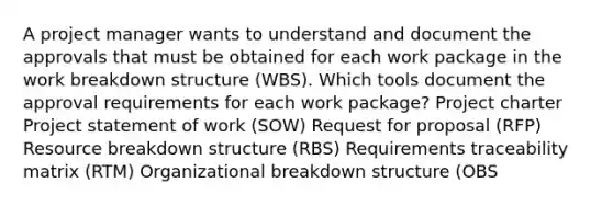 A project manager wants to understand and document the approvals that must be obtained for each work package in the work breakdown structure (WBS). Which tools document the approval requirements for each work package? Project charter Project statement of work (SOW) Request for proposal (RFP) Resource breakdown structure (RBS) Requirements traceability matrix (RTM) Organizational breakdown structure (OBS