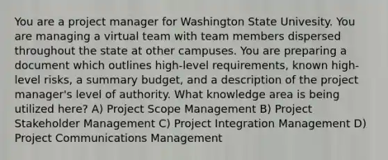 You are a project manager for Washington State Univesity. You are managing a virtual team with team members dispersed throughout the state at other campuses. You are preparing a document which outlines high-level requirements, known high-level risks, a summary budget, and a description of the project manager's level of authority. What knowledge area is being utilized here? A) Project Scope Management B) Project Stakeholder Management C) Project Integration Management D) Project Communications Management