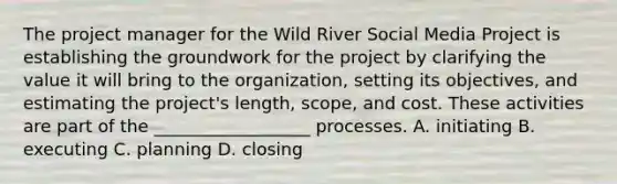 The project manager for the Wild River Social Media Project is establishing the groundwork for the project by clarifying the value it will bring to the​ organization, setting its​ objectives, and estimating the​ project's length,​ scope, and cost. These activities are part of the __________________ processes. A. initiating B. executing C. planning D. closing