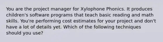 You are the project manager for Xylophone Phonics. It produces children's software programs that teach basic reading and math skills. You're performing cost estimates for your project and don't have a lot of details yet. Which of the following techniques should you use?