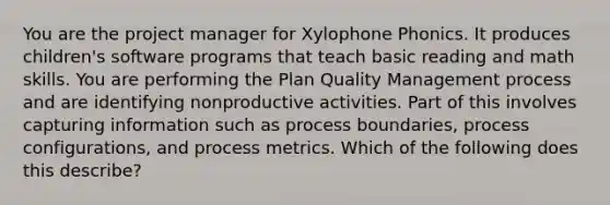 You are the project manager for Xylophone Phonics. It produces children's software programs that teach basic reading and math skills. You are performing the Plan Quality Management process and are identifying nonproductive activities. Part of this involves capturing information such as process boundaries, process configurations, and process metrics. Which of the following does this describe?