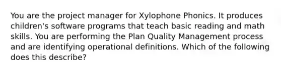 You are the project manager for Xylophone Phonics. It produces children's software programs that teach basic reading and math skills. You are performing the Plan Quality Management process and are identifying operational definitions. Which of the following does this describe?