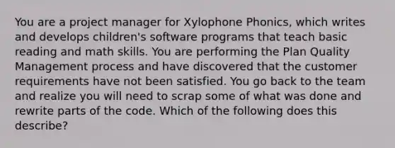 You are a project manager for Xylophone Phonics, which writes and develops children's software programs that teach basic reading and math skills. You are performing the Plan Quality Management process and have discovered that the customer requirements have not been satisfied. You go back to the team and realize you will need to scrap some of what was done and rewrite parts of the code. Which of the following does this describe?