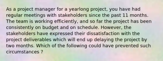 As a project manager for a yearlong project, you have had regular meetings with stakeholders since the past 11 months. The team is working efficiently, and so far the project has been consistently on budget and on schedule. However, the stakeholders have expressed their dissatisfaction with the project deliverables which will end up delaying the project by two months. Which of the following could have prevented such circumstances ?