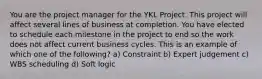 You are the project manager for the YKL Project. This project will affect several lines of business at completion. You have elected to schedule each milestone in the project to end so the work does not affect current business cycles. This is an example of which one of the following? a) Constraint b) Expert judgement c) WBS scheduling d) Soft logic