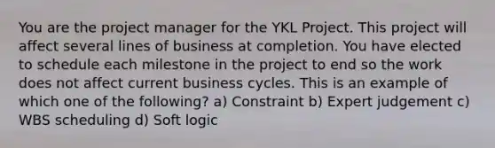 You are the project manager for the YKL Project. This project will affect several lines of business at completion. You have elected to schedule each milestone in the project to end so the work does not affect current business cycles. This is an example of which one of the following? a) Constraint b) Expert judgement c) WBS scheduling d) Soft logic