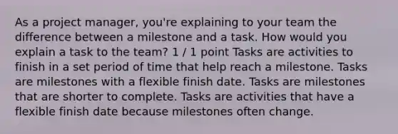 As a project manager, you're explaining to your team the difference between a milestone and a task. How would you explain a task to the team? 1 / 1 point Tasks are activities to finish in a set period of time that help reach a milestone. Tasks are milestones with a flexible finish date. Tasks are milestones that are shorter to complete. Tasks are activities that have a flexible finish date because milestones often change.