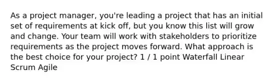 As a project manager, you're leading a project that has an initial set of requirements at kick off, but you know this list will grow and change. Your team will work with stakeholders to prioritize requirements as the project moves forward. What approach is the best choice for your project? 1 / 1 point Waterfall Linear Scrum Agile