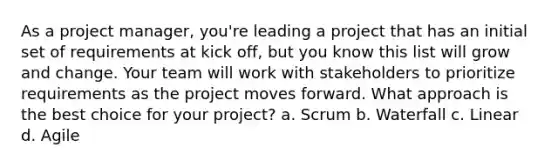 As a project manager, you're leading a project that has an initial set of requirements at kick off, but you know this list will grow and change. Your team will work with stakeholders to prioritize requirements as the project moves forward. What approach is the best choice for your project? a. Scrum b. Waterfall c. Linear d. Agile