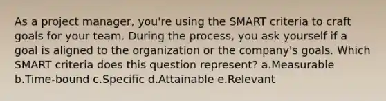 As a project manager, you're using the SMART criteria to craft goals for your team. During the process, you ask yourself if a goal is aligned to the organization or the company's goals. Which SMART criteria does this question represent? a.Measurable b.Time-bound c.Specific d.Attainable e.Relevant