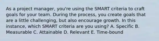 As a project manager, you're using the SMART criteria to craft goals for your team. During the process, you create goals that are a little challenging, but also encourage growth. In this instance, which SMART criteria are you using? A. Specific B. Measurable C. Attainable D. Relevant E. Time-bound