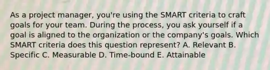 As a project manager, you're using the SMART criteria to craft goals for your team. During the process, you ask yourself if a goal is aligned to the organization or the company's goals. Which SMART criteria does this question represent? A. Relevant B. Specific C. Measurable D. Time-bound E. Attainable