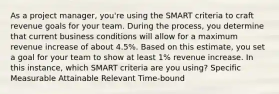 As a project manager, you're using the SMART criteria to craft revenue goals for your team. During the process, you determine that current business conditions will allow for a maximum revenue increase of about 4.5%. Based on this estimate, you set a goal for your team to show at least 1% revenue increase. In this instance, which SMART criteria are you using? Specific Measurable Attainable Relevant Time-bound