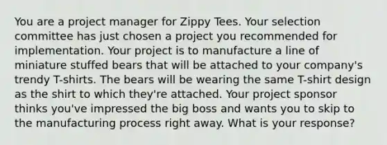 You are a project manager for Zippy Tees. Your selection committee has just chosen a project you recommended for implementation. Your project is to manufacture a line of miniature stuffed bears that will be attached to your company's trendy T-shirts. The bears will be wearing the same T-shirt design as the shirt to which they're attached. Your project sponsor thinks you've impressed the big boss and wants you to skip to the manufacturing process right away. What is your response?