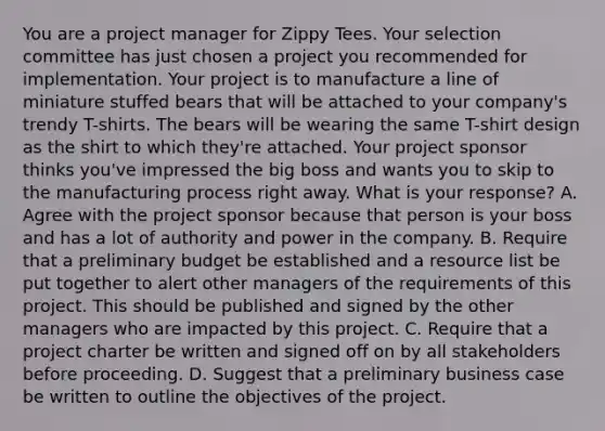 You are a project manager for Zippy Tees. Your selection committee has just chosen a project you recommended for implementation. Your project is to manufacture a line of miniature stuffed bears that will be attached to your company's trendy T-shirts. The bears will be wearing the same T-shirt design as the shirt to which they're attached. Your project sponsor thinks you've impressed the big boss and wants you to skip to the manufacturing process right away. What is your response? A. Agree with the project sponsor because that person is your boss and has a lot of authority and power in the company. B. Require that a preliminary budget be established and a resource list be put together to alert other managers of the requirements of this project. This should be published and signed by the other managers who are impacted by this project. C. Require that a project charter be written and signed off on by all stakeholders before proceeding. D. Suggest that a preliminary business case be written to outline the objectives of the project.