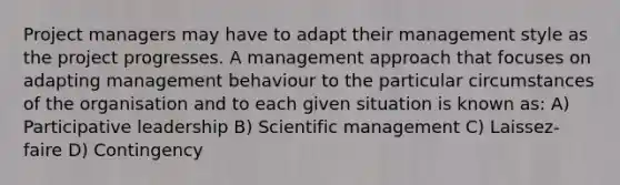 Project managers may have to adapt their management style as the project progresses. A management approach that focuses on adapting management behaviour to the particular circumstances of the organisation and to each given situation is known as: A) Participative leadership B) Scientific management C) Laissez‐faire D) Contingency