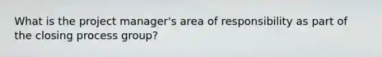 What is the project manager's area of responsibility as part of the closing process group?