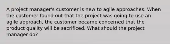 A project manager's customer is new to agile approaches. When the customer found out that the project was going to use an agile approach, the customer became concerned that the product quality will be sacrificed. What should the project manager do?