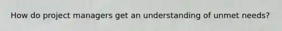 How do project managers get an understanding of unmet needs?