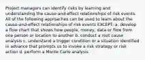 Project managers can identify risks by learning and understanding the cause-and-effect relationships of risk events. All of the following approaches can be used to learn about the cause-and-effect relationships of risk events EXCEPT: a. develop a flow chart that shows how people, money, data or flow from one person or location to another b. conduct a root cause analysis c. understand a trigger condition or a situation identified in advance that prompts us to invoke a risk strategy or risk action d. perform a Monte Carlo analysis