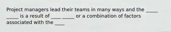 Project managers lead their teams in many ways and the _____ _____ is a result of ____ _____ or a combination of factors associated with the ____