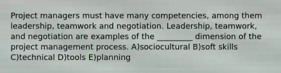 Project managers must have many competencies, among them leadership, teamwork and negotiation. Leadership, teamwork, and negotiation are examples of the _________ dimension of the project management process. A)sociocultural B)soft skills C)technical D)tools E)planning