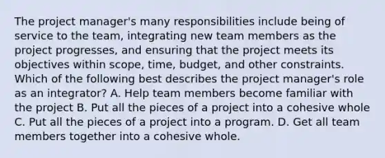 The project manager's many responsibilities include being of service to the team, integrating new team members as the project progresses, and ensuring that the project meets its objectives within scope, time, budget, and other constraints. Which of the following best describes the project manager's role as an integrator? A. Help team members become familiar with the project B. Put all the pieces of a project into a cohesive whole C. Put all the pieces of a project into a program. D. Get all team members together into a cohesive whole.